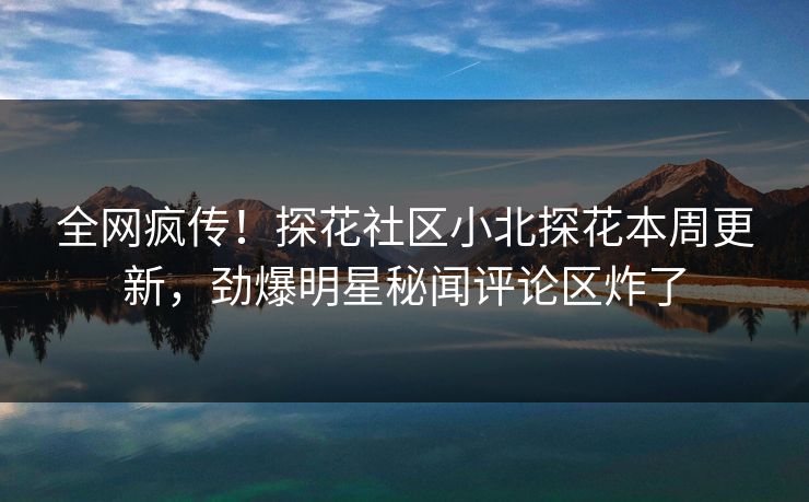 全网疯传！探花社区小北探花本周更新，劲爆明星秘闻评论区炸了
