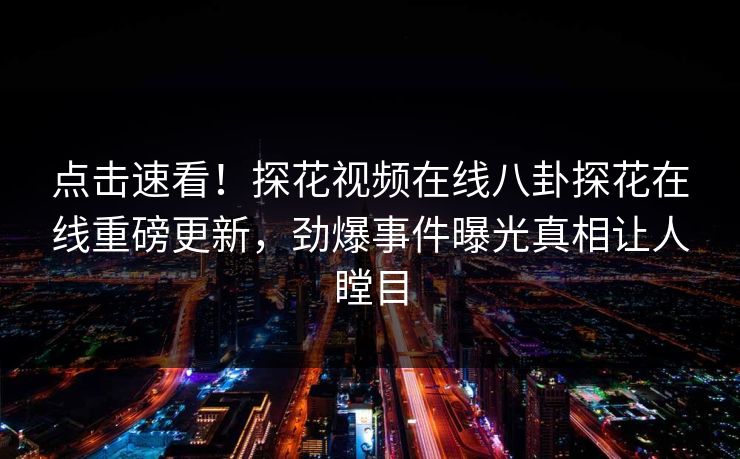 点击速看！探花视频在线八卦探花在线重磅更新，劲爆事件曝光真相让人瞠目  第1张