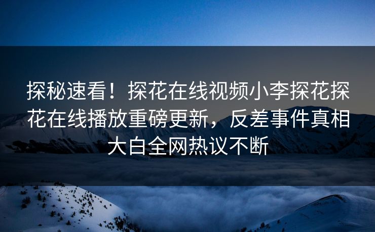探秘速看！探花在线视频小李探花探花在线播放重磅更新，反差事件真相大白全网热议不断  第1张