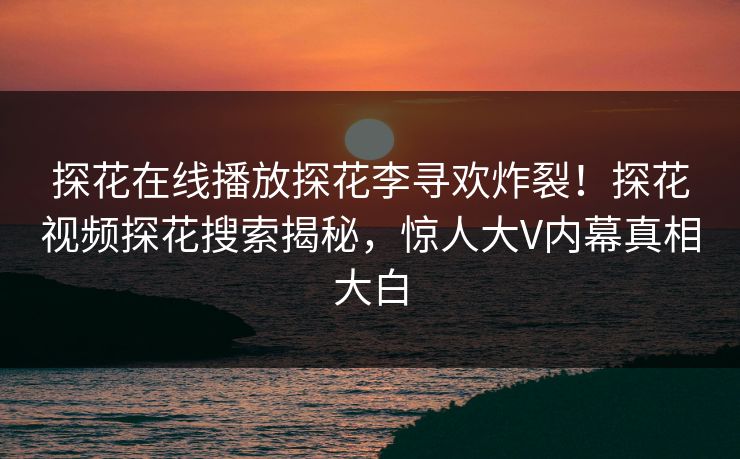 探花在线播放探花李寻欢炸裂！探花视频探花搜索揭秘，惊人大V内幕真相大白