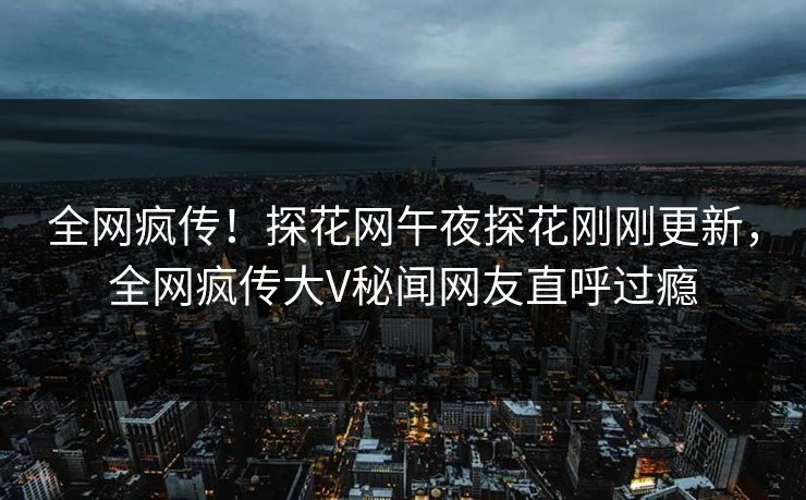 全网疯传！探花网午夜探花刚刚更新，全网疯传大V秘闻网友直呼过瘾