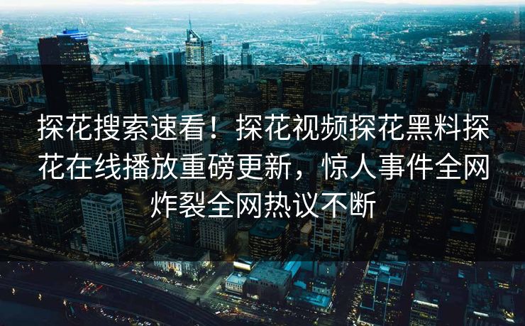 探花搜索速看！探花视频探花黑料探花在线播放重磅更新，惊人事件全网炸裂全网热议不断
