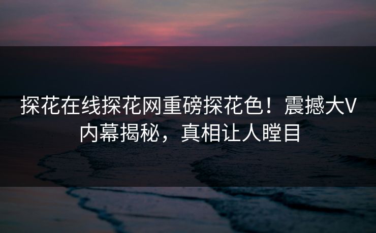 探花在线探花网重磅探花色！震撼大V内幕揭秘，真相让人瞠目  第1张