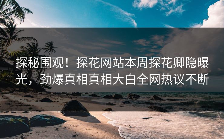 探秘围观！探花网站本周探花卿隐曝光，劲爆真相真相大白全网热议不断