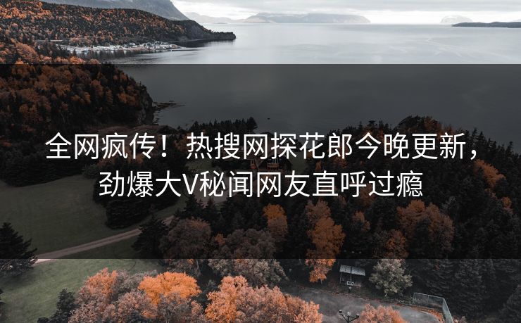 全网疯传！热搜网探花郎今晚更新，劲爆大V秘闻网友直呼过瘾