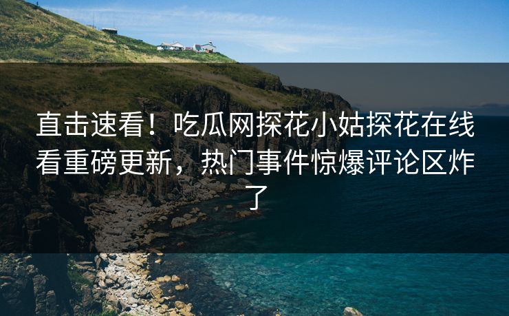 直击速看！吃瓜网探花小姑探花在线看重磅更新，热门事件惊爆评论区炸了  第1张