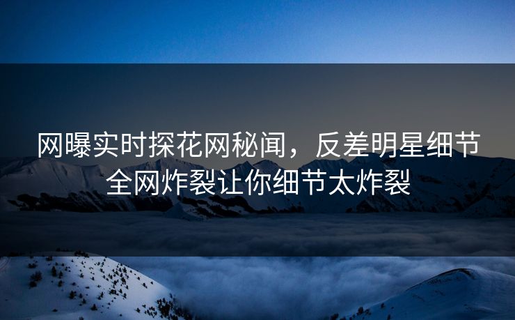 网曝实时探花网秘闻，反差明星细节全网炸裂让你细节太炸裂  第1张