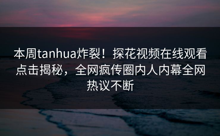 本周tanhua炸裂！探花视频在线观看点击揭秘，全网疯传圈内人内幕全网热议不断