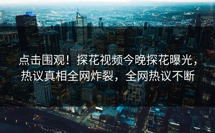 点击围观！探花视频今晚探花曝光，热议真相全网炸裂，全网热议不断