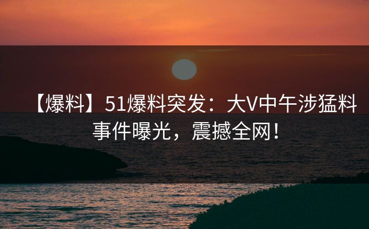 【爆料】51爆料突发：大V中午涉猛料事件曝光，震撼全网！
