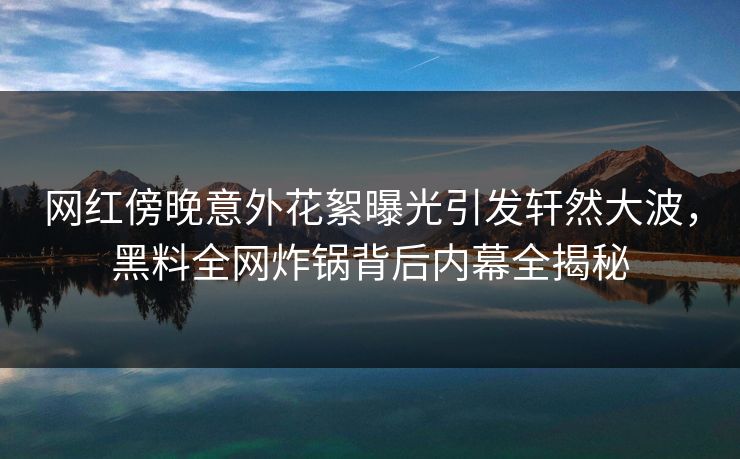 网红傍晚意外花絮曝光引发轩然大波，黑料全网炸锅背后内幕全揭秘  第1张
