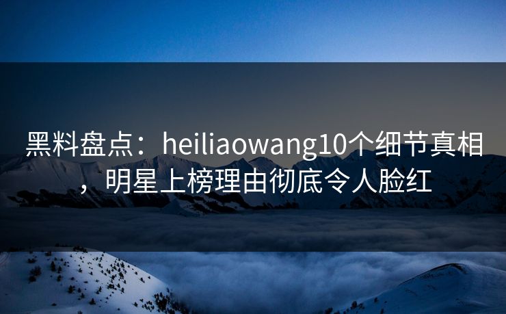 黑料盘点：heiliaowang10个细节真相，明星上榜理由彻底令人脸红