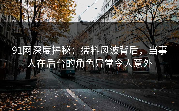 91网深度揭秘：猛料风波背后，当事人在后台的角色异常令人意外