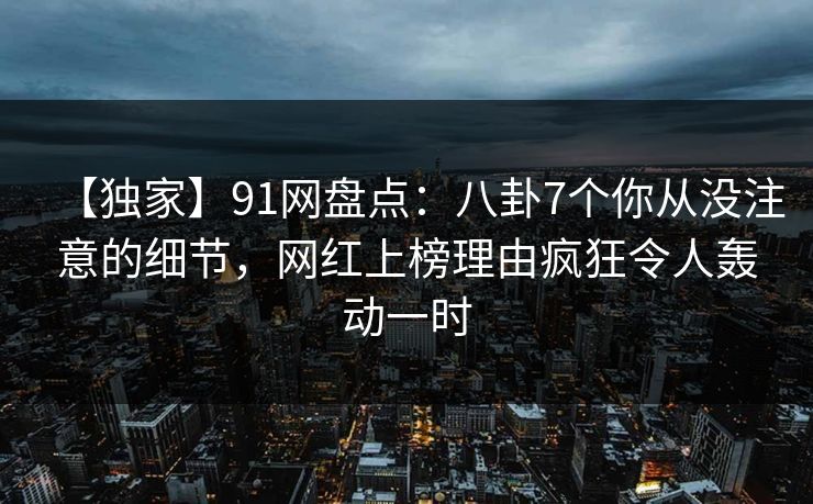 【独家】91网盘点：八卦7个你从没注意的细节，网红上榜理由疯狂令人轰动一时