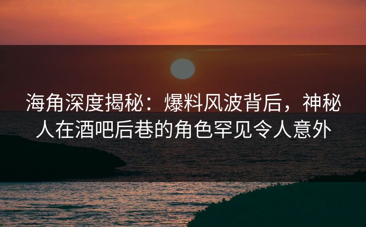 海角深度揭秘：爆料风波背后，神秘人在酒吧后巷的角色罕见令人意外