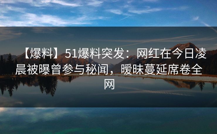 【爆料】51爆料突发：网红在今日凌晨被曝曾参与秘闻，暧昧蔓延席卷全网