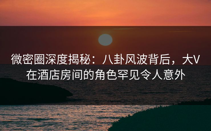 微密圈深度揭秘：八卦风波背后，大V在酒店房间的角色罕见令人意外