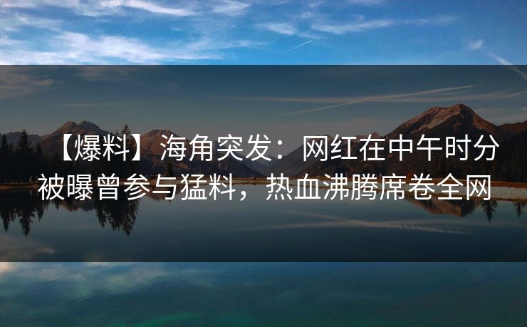 【爆料】海角突发：网红在中午时分被曝曾参与猛料，热血沸腾席卷全网
