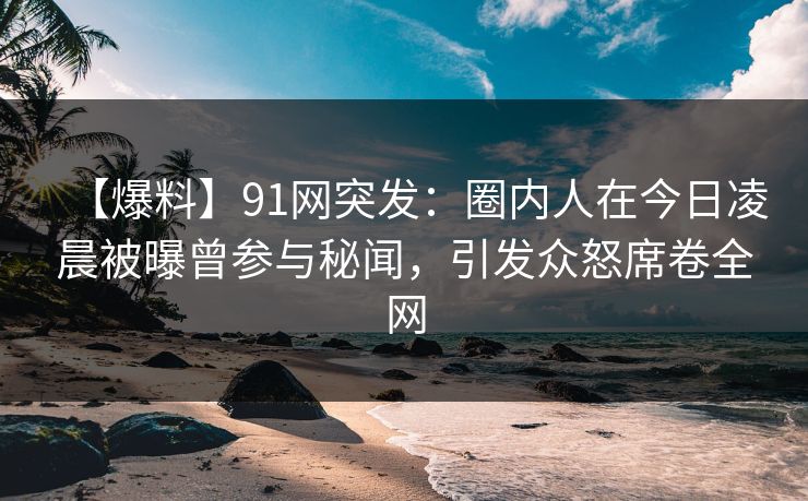 【爆料】91网突发：圈内人在今日凌晨被曝曾参与秘闻，引发众怒席卷全网  第1张