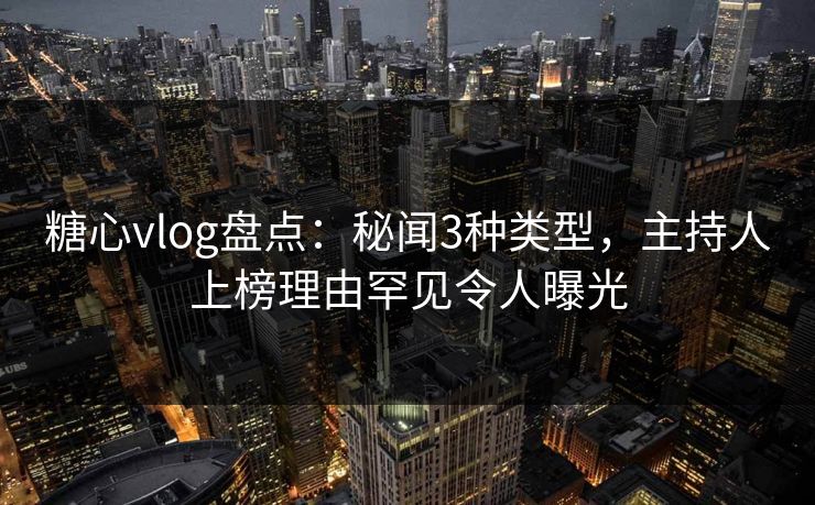 糖心vlog盘点：秘闻3种类型，主持人上榜理由罕见令人曝光