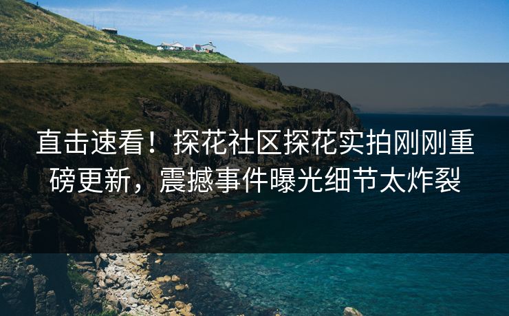 直击速看！探花社区探花实拍刚刚重磅更新，震撼事件曝光细节太炸裂  第1张