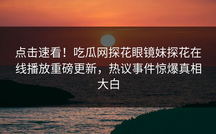 点击速看！吃瓜网探花眼镜妹探花在线播放重磅更新，热议事件惊爆真相大白  第1张