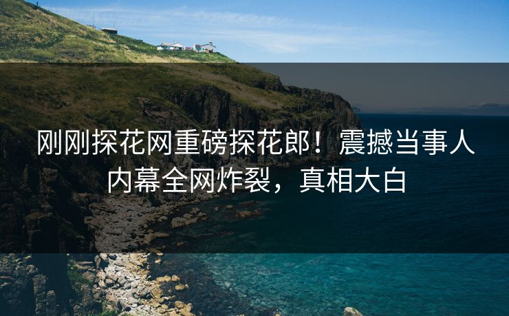 刚刚探花网重磅探花郎！震撼当事人内幕全网炸裂，真相大白