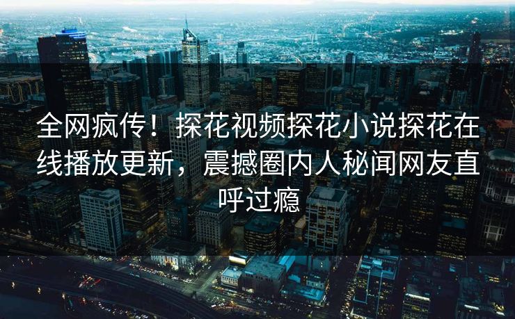 全网疯传！探花视频探花小说探花在线播放更新，震撼圈内人秘闻网友直呼过瘾