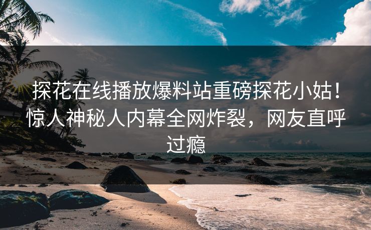 探花在线播放爆料站重磅探花小姑！惊人神秘人内幕全网炸裂，网友直呼过瘾