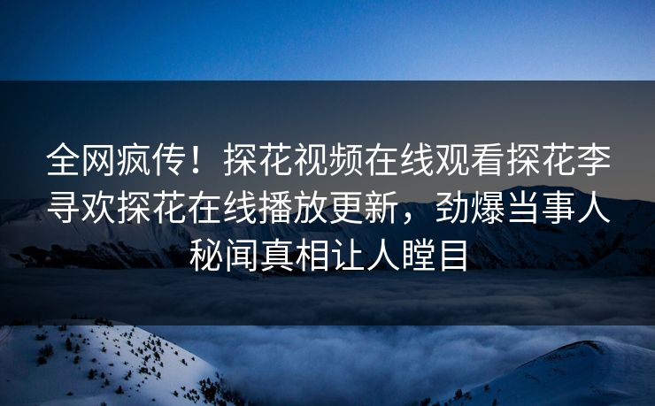 全网疯传！探花视频在线观看探花李寻欢探花在线播放更新，劲爆当事人秘闻真相让人瞠目