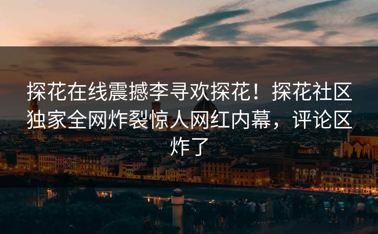 探花在线震撼李寻欢探花！探花社区独家全网炸裂惊人网红内幕，评论区炸了