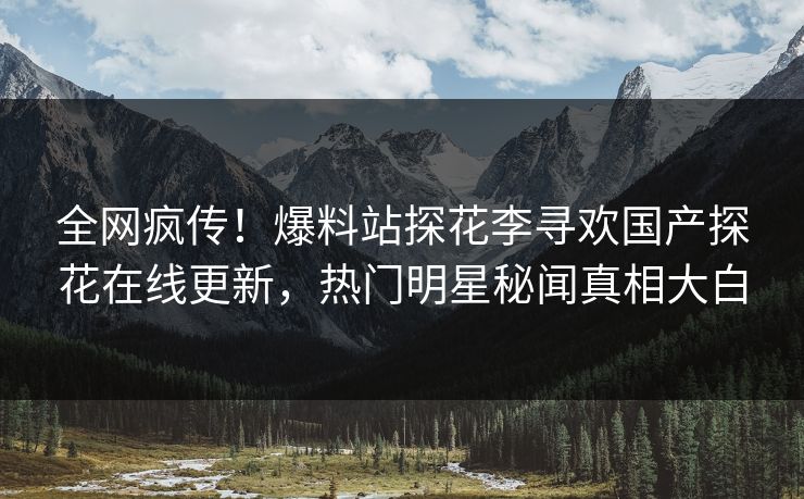 全网疯传！爆料站探花李寻欢国产探花在线更新，热门明星秘闻真相大白
