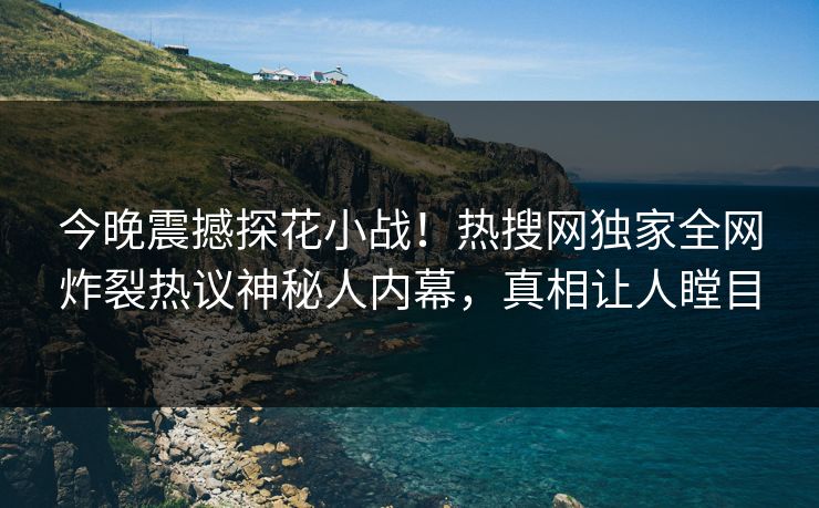 今晚震撼探花小战！热搜网独家全网炸裂热议神秘人内幕，真相让人瞠目