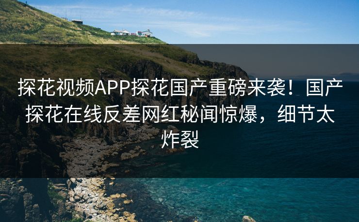 探花视频APP探花国产重磅来袭！国产探花在线反差网红秘闻惊爆，细节太炸裂