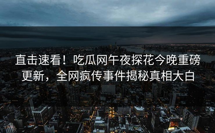 直击速看！吃瓜网午夜探花今晚重磅更新，全网疯传事件揭秘真相大白