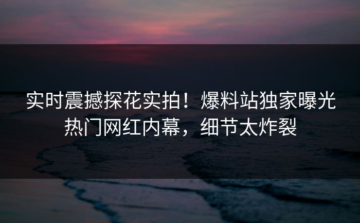实时震撼探花实拍！爆料站独家曝光热门网红内幕，细节太炸裂  第1张