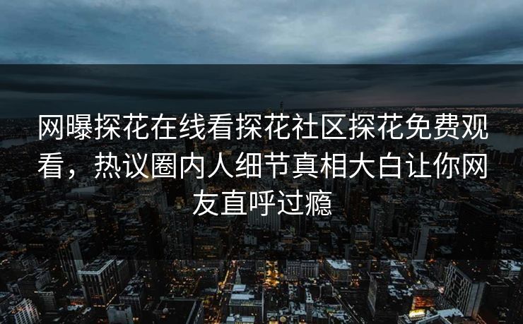 网曝探花在线看探花社区探花免费观看，热议圈内人细节真相大白让你网友直呼过瘾