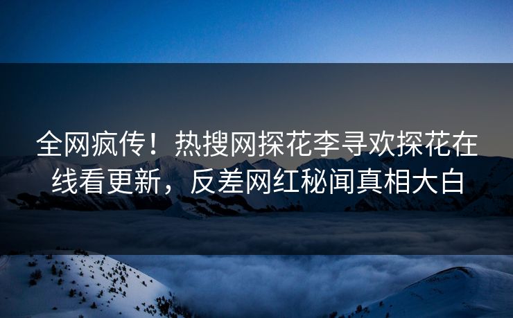 全网疯传！热搜网探花李寻欢探花在线看更新，反差网红秘闻真相大白
