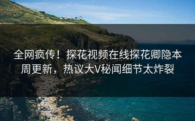全网疯传！探花视频在线探花卿隐本周更新，热议大V秘闻细节太炸裂  第1张