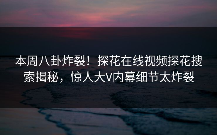 本周八卦炸裂！探花在线视频探花搜索揭秘，惊人大V内幕细节太炸裂