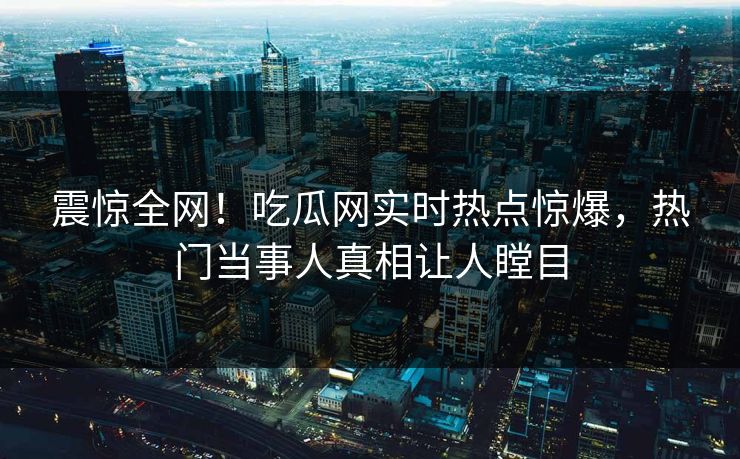 震惊全网！吃瓜网实时热点惊爆，热门当事人真相让人瞠目