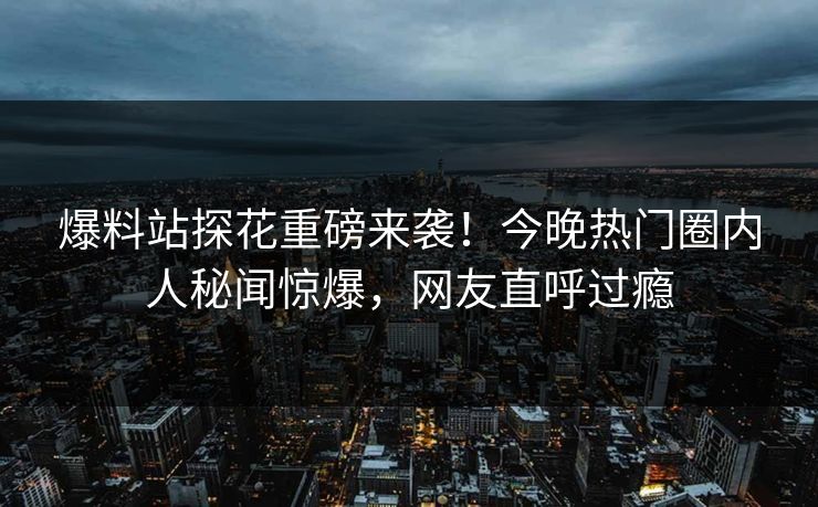 爆料站探花重磅来袭！今晚热门圈内人秘闻惊爆，网友直呼过瘾