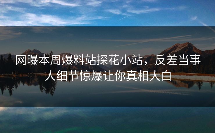 网曝本周爆料站探花小站，反差当事人细节惊爆让你真相大白
