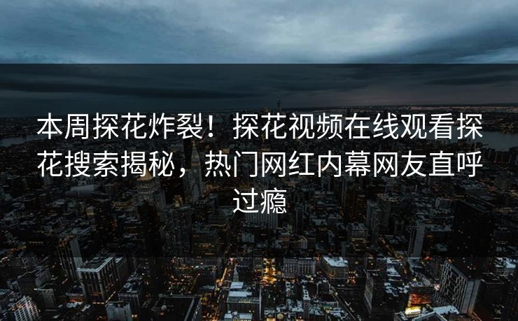 本周探花炸裂！探花视频在线观看探花搜索揭秘，热门网红内幕网友直呼过瘾