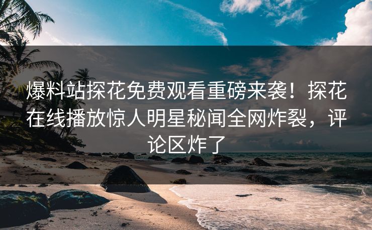 爆料站探花免费观看重磅来袭！探花在线播放惊人明星秘闻全网炸裂，评论区炸了
