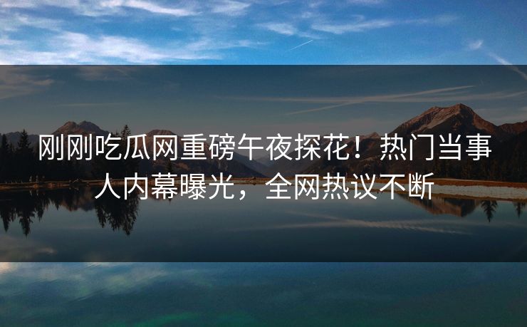 刚刚吃瓜网重磅午夜探花！热门当事人内幕曝光，全网热议不断