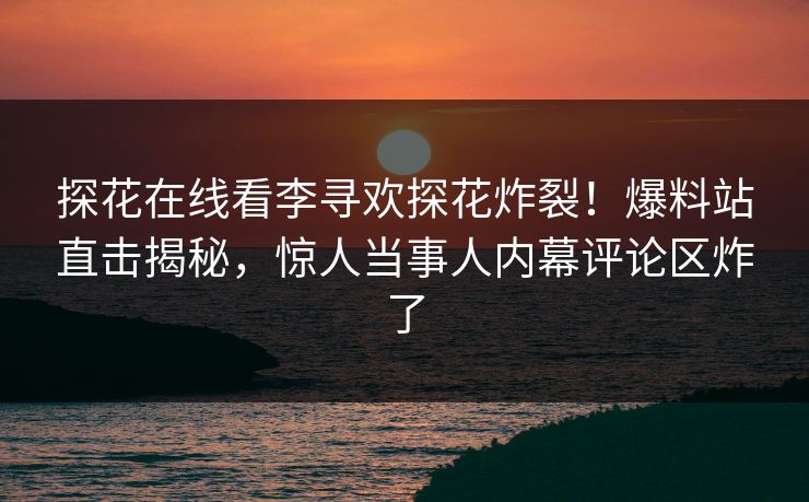 探花在线看李寻欢探花炸裂！爆料站直击揭秘，惊人当事人内幕评论区炸了