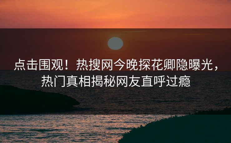 点击围观！热搜网今晚探花卿隐曝光，热门真相揭秘网友直呼过瘾