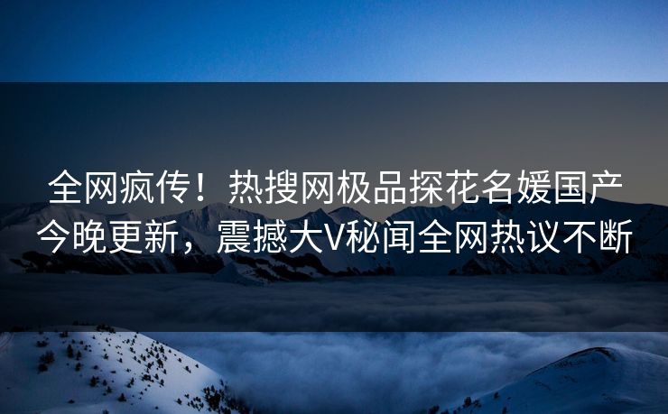 全网疯传！热搜网极品探花名媛国产今晚更新，震撼大V秘闻全网热议不断