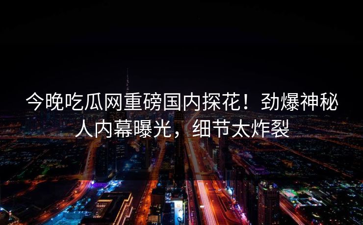 今晚吃瓜网重磅国内探花！劲爆神秘人内幕曝光，细节太炸裂